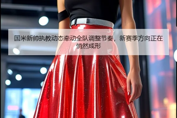 国米新帅执教动态牵动全队调整节奏，新赛季方向正在悄然成形
