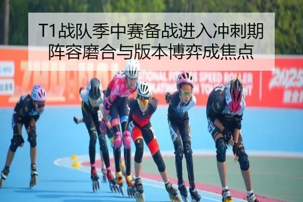 T1战队季中赛备战进入冲刺期 阵容磨合与版本博弈成焦点